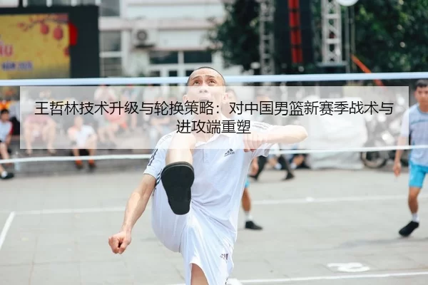 王哲林技术升级与轮换策略：对中国男篮新赛季战术与进攻端重塑